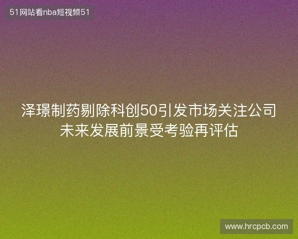 泽璟制药剔除科创50引发市场关注公司未来发展前景受考验再评估